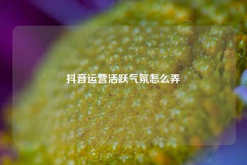 抖音运营活跃气氛怎么弄