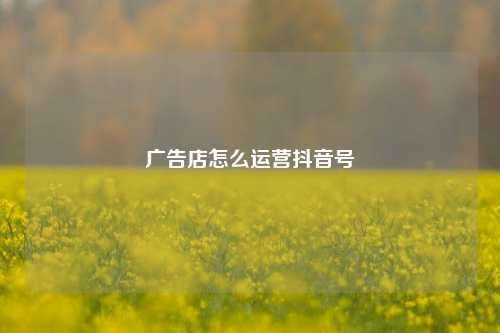 广告店怎么运营抖音号