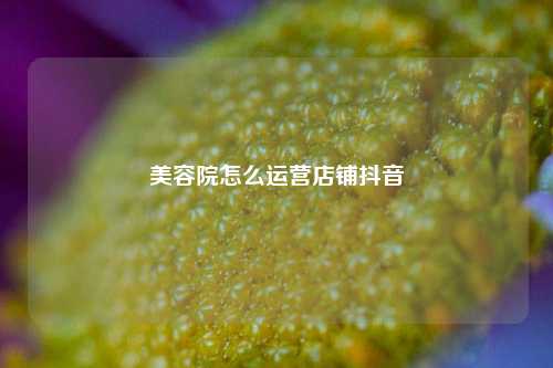 美容院怎么运营店铺抖音