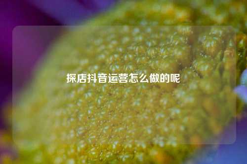 探店抖音运营怎么做的呢